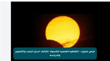 فرص مميزة.. التغطية العلمية للكسوف تكشف أسرار الرصد والتصوير والدراسة